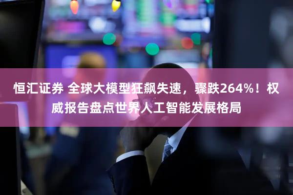恒汇证券 全球大模型狂飙失速，骤跌264%！权威报告盘点世界人工智能发展格局
