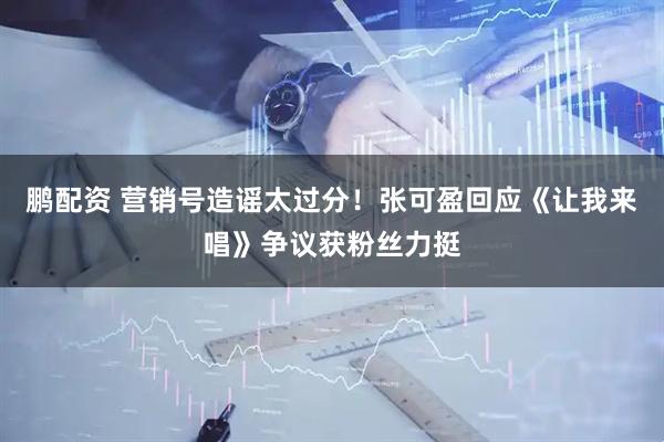 鹏配资 营销号造谣太过分！张可盈回应《让我来唱》争议获粉丝力挺