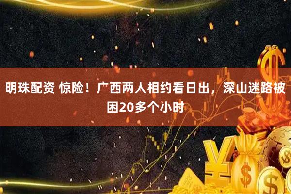 明珠配资 惊险！广西两人相约看日出，深山迷路被困20多个小时