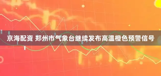 京海配资 郑州市气象台继续发布高温橙色预警信号