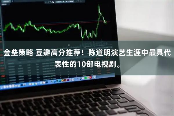 金垒策略 豆瓣高分推荐！陈道明演艺生涯中最具代表性的10部电视剧。