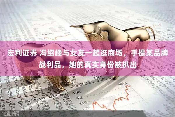 宏利证券 冯绍峰与女友一起逛商场，手提某品牌战利品，她的真实身份被扒出