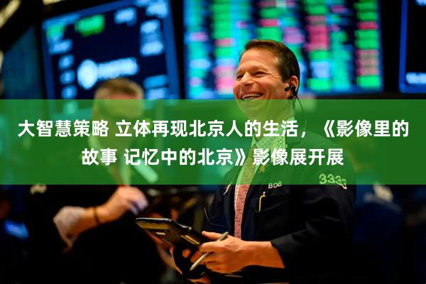 大智慧策略 立体再现北京人的生活，《影像里的故事 记忆中的北京》影像展开展