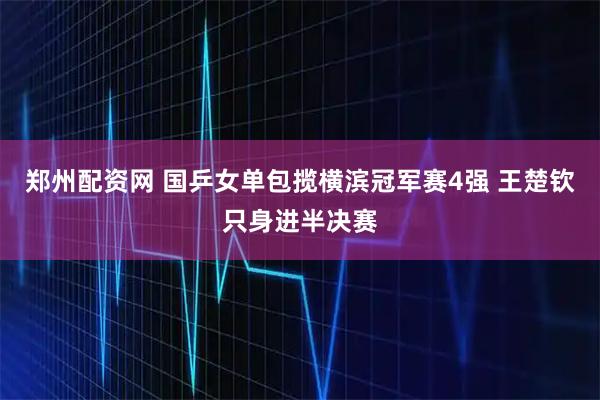 郑州配资网 国乒女单包揽横滨冠军赛4强 王楚钦只身进半决赛