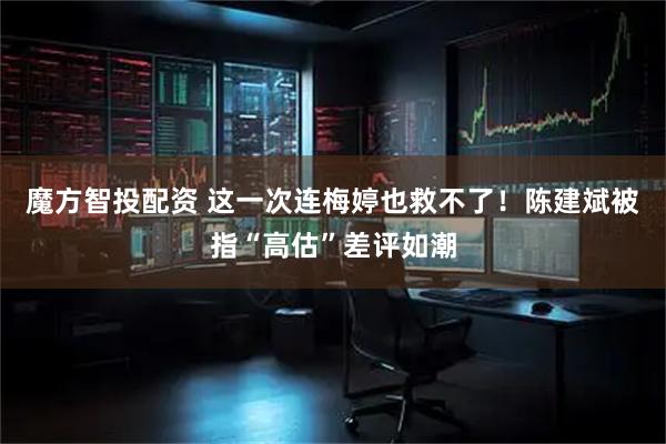 魔方智投配资 这一次连梅婷也救不了！陈建斌被指“高估”差评如潮