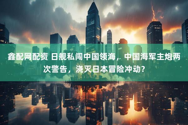 鑫配网配资 日舰私闯中国领海，中国海军主炮两次警告，浇灭日本冒险冲动？