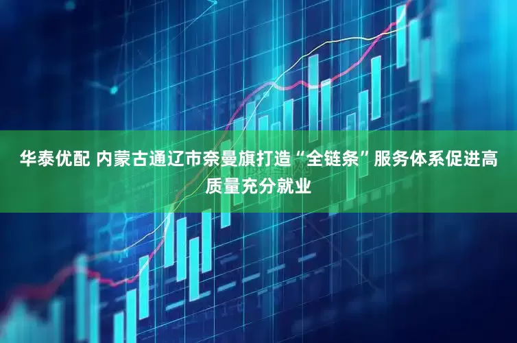 华泰优配 内蒙古通辽市奈曼旗打造“全链条”服务体系促进高质量充分就业