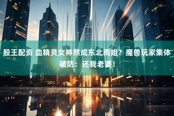 股王配资 血精灵女神熬成东北雨姐？魔兽玩家集体破防：还我老婆！