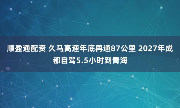 顺盈通配资 久马高速年底再通87公里 2027年成都自驾5.5小时到青海