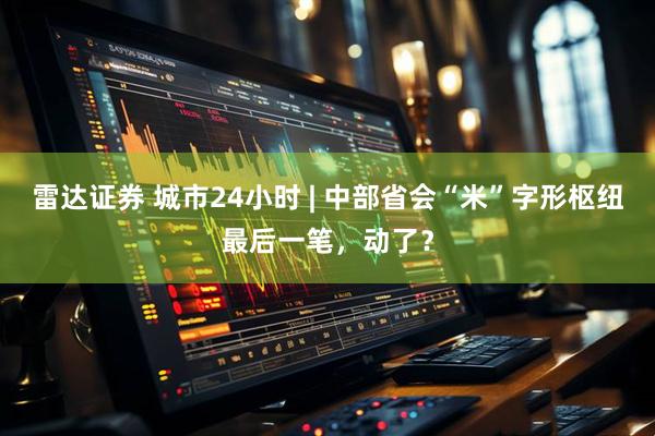 雷达证券 城市24小时 | 中部省会“米”字形枢纽最后一笔，动了？
