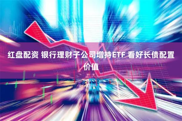 红盘配资 银行理财子公司增持ETF 看好长债配置价值