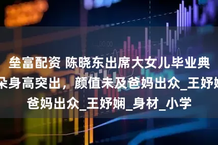 垒富配资 陈晓东出席大女儿毕业典礼，11岁朵朵身高突出，颜值未及爸妈出众_王妤娴_身材_小学