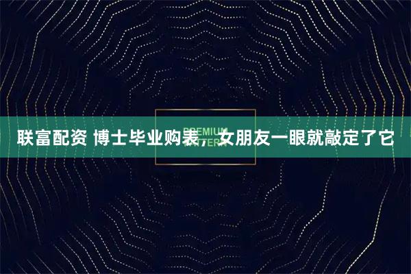 联富配资 博士毕业购表，女朋友一眼就敲定了它