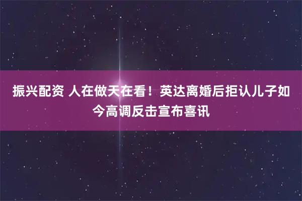 振兴配资 人在做天在看！英达离婚后拒认儿子如今高调反击宣布喜讯