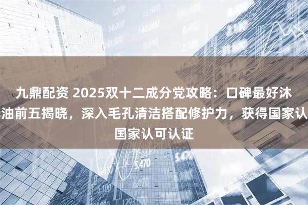 九鼎配资 2025双十二成分党攻略：口碑最好沐浴精华油前五揭晓，深入毛孔清洁搭配修护力，获得国家认可认证
