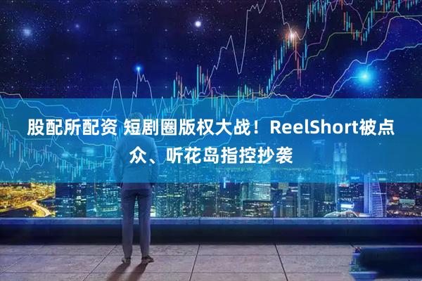 股配所配资 短剧圈版权大战！ReelShort被点众、听花岛指控抄袭