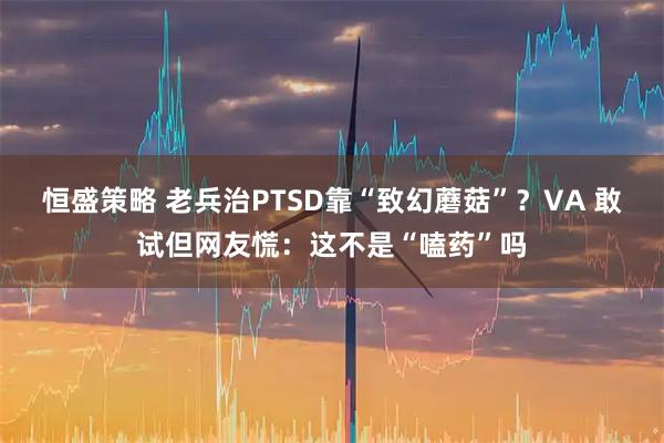 恒盛策略 老兵治PTSD靠“致幻蘑菇”？VA 敢试但网友慌：这不是“嗑药”吗