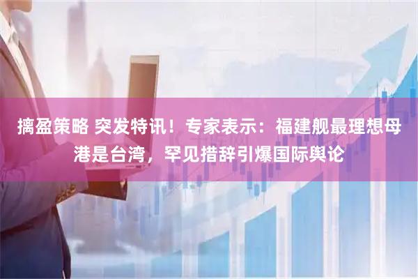 摛盈策略 突发特讯！专家表示：福建舰最理想母港是台湾，罕见措辞引爆国际舆论