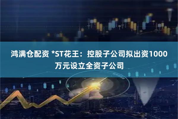 鸿满仓配资 *ST花王：控股子公司拟出资1000万元设立全资子公司