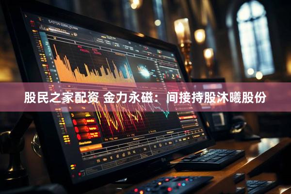 股民之家配资 金力永磁：间接持股沐曦股份