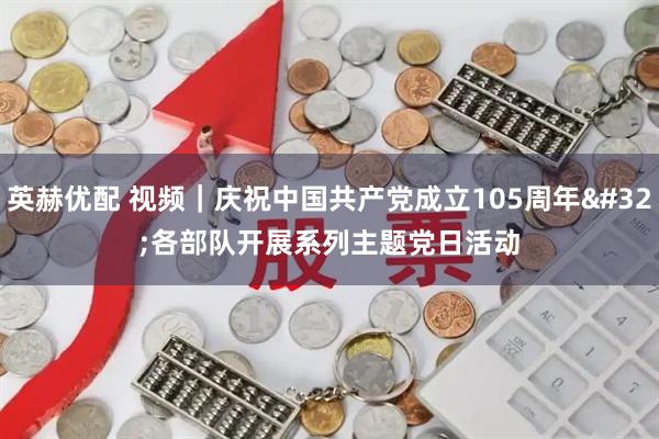 英赫优配 视频｜庆祝中国共产党成立105周年 各部队开展系列主题党日活动