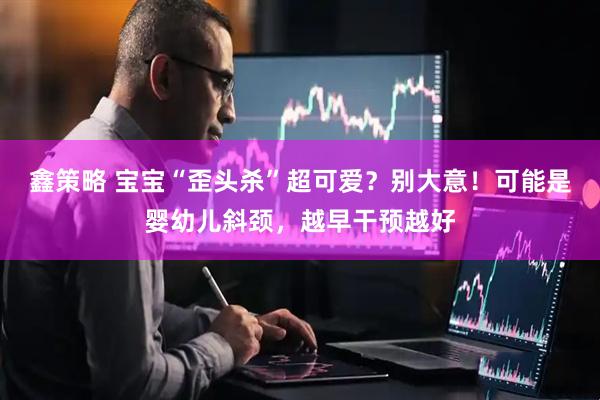 鑫策略 宝宝“歪头杀”超可爱？别大意！可能是婴幼儿斜颈，越早干预越好