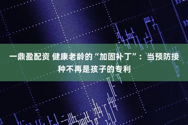 一鼎盈配资 健康老龄的“加固补丁”：当预防接种不再是孩子的专利