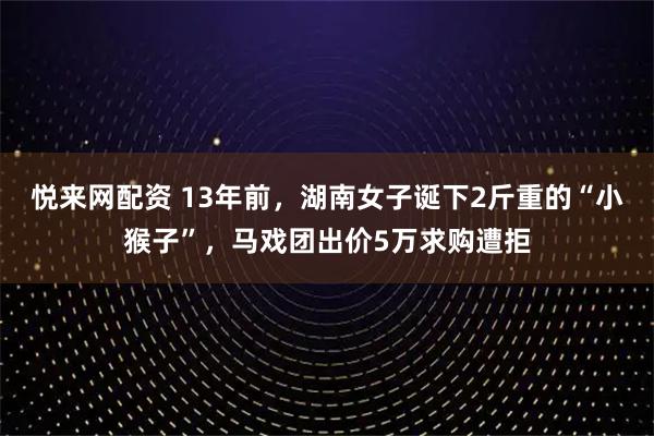 悦来网配资 13年前，湖南女子诞下2斤重的“小猴子”，马戏团出价5万求购遭拒