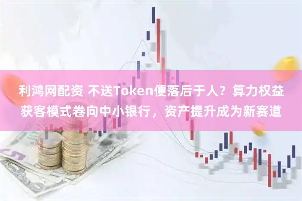 利鸿网配资 不送Token便落后于人？算力权益获客模式卷向中小银行，资产提升成为新赛道