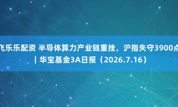 飞乐乐配资 半导体算力产业链重挫，沪指失守3900点｜华宝基金3A日报（2026.7.16）